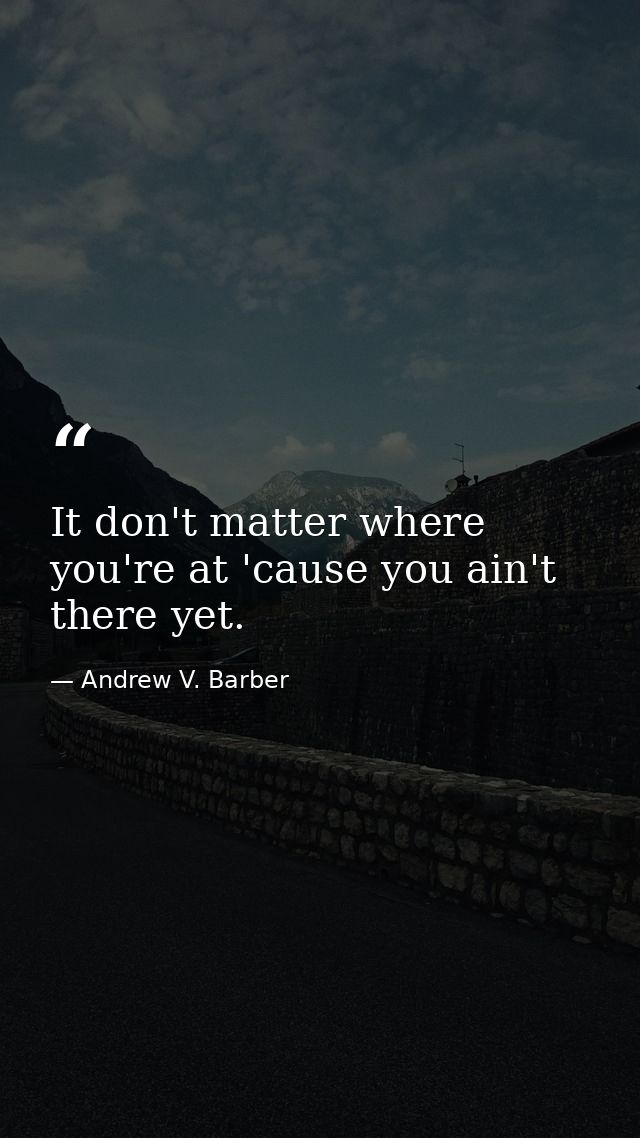 It don't matter where you're at 'cause you ain't there yet. — Andrew V. Barber