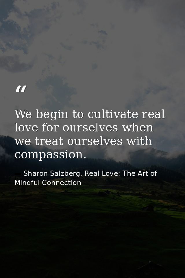 We begin to cultivate real love for ourselves when we treat ourselves with compassion. — Sharon Salzberg, Real Love: The Art of Mindful Connection