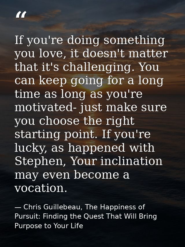 If you're doing something you love, it doesn't matter that it's challenging. You can keep going for a long time as long  — Chris Guillebeau, The Happiness of Pursuit: Finding the Quest That Will Bring Purpose to Your Life