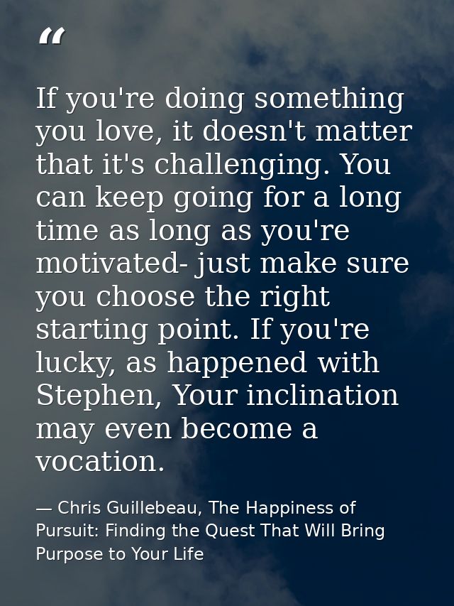 If you're doing something you love, it doesn't matter that it's challenging. You can keep going for a long time as long  — Chris Guillebeau, The Happiness of Pursuit: Finding the Quest That Will Bring Purpose to Your Life