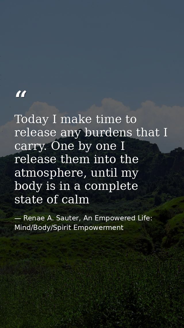 Today I make time to release any burdens that I carry. One by one I release them into the atmosphere, until my body is i — Renae A. Sauter, An Empowered Life: Mind/Body/Spirit Empowerment