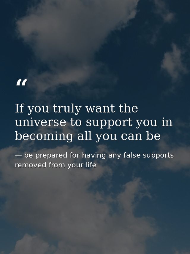 If you truly want the universe to support you in becoming all you can be — be prepared for having any false supports removed from your life
