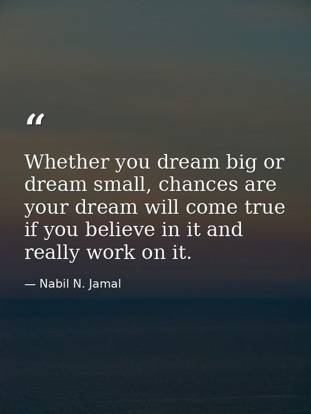 Whether you dream big or dream small, chances are your dream will come true if you believe in it and really work on it. — Nabil N. Jamal