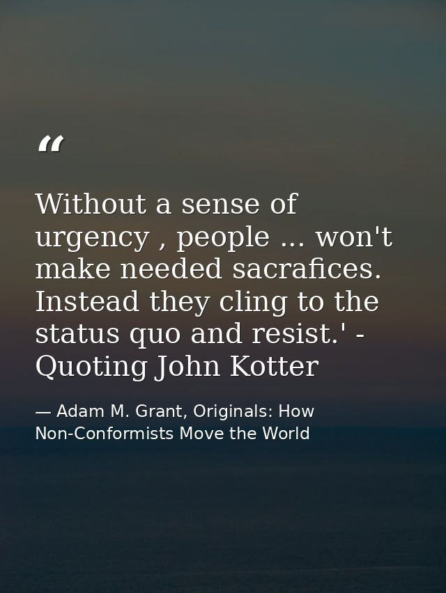 Without a sense of urgency , people ... won't make needed sacrafices. Instead they cling to the status quo and resist.'  — Adam M. Grant, Originals: How Non-Conformists Move the World