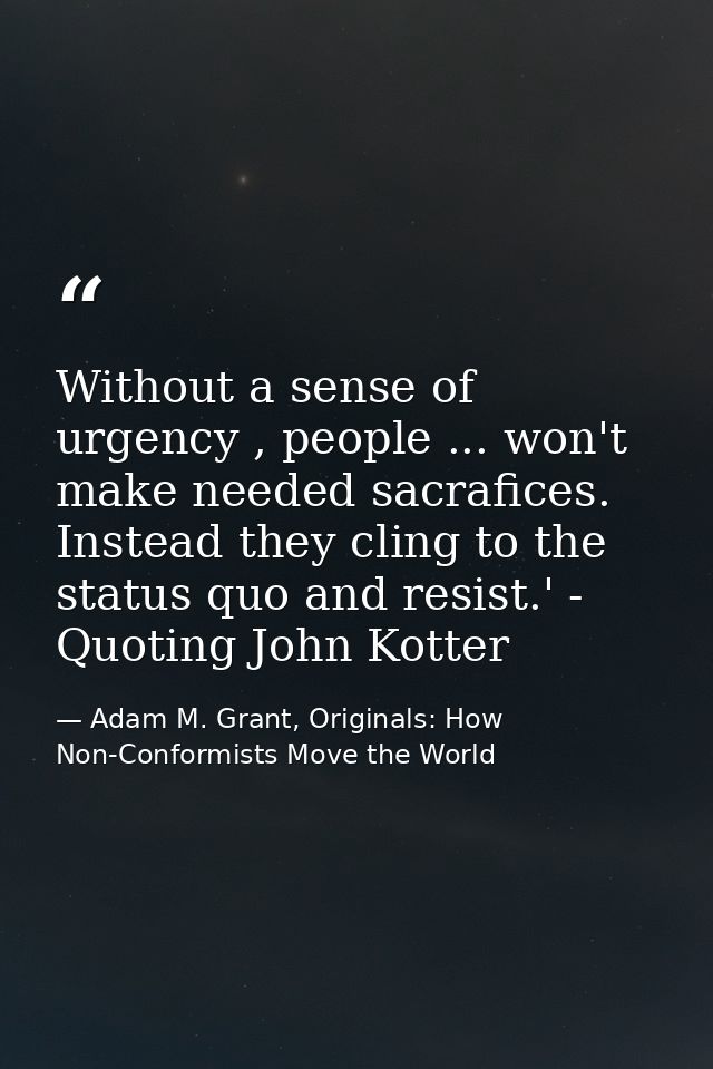 Without a sense of urgency , people ... won't make needed sacrafices. Instead they cling to the status quo and resist.'  — Adam M. Grant, Originals: How Non-Conformists Move the World