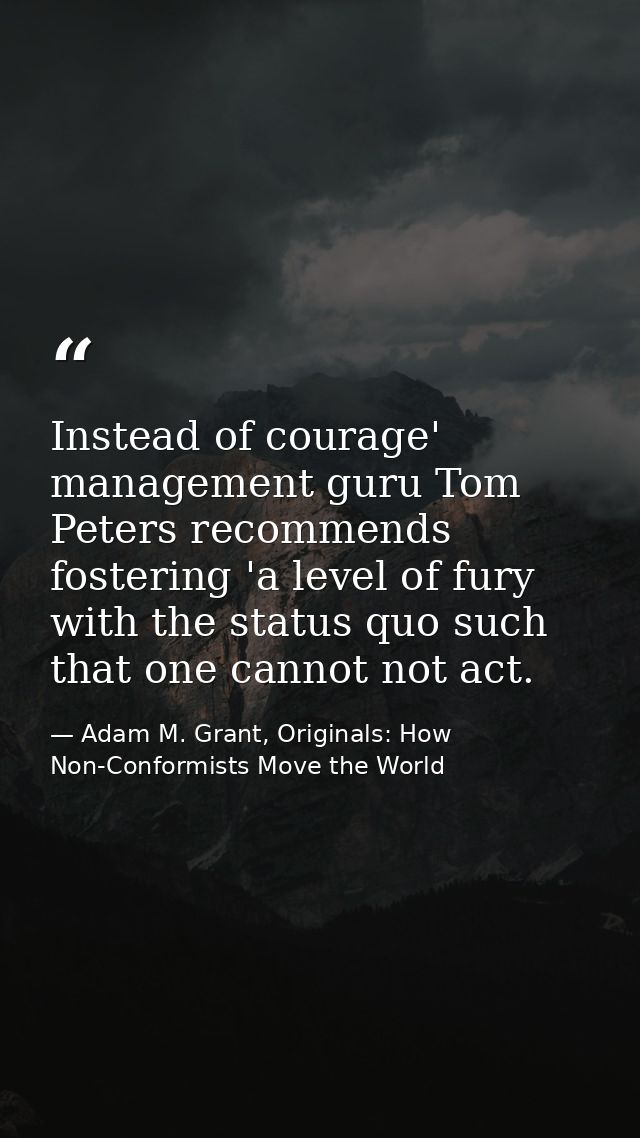 Instead of courage' management guru Tom Peters recommends fostering 'a level of fury with the status quo such that one c — Adam M. Grant, Originals: How Non-Conformists Move the World