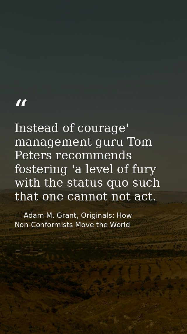 Instead of courage' management guru Tom Peters recommends fostering 'a level of fury with the status quo such that one c — Adam M. Grant, Originals: How Non-Conformists Move the World