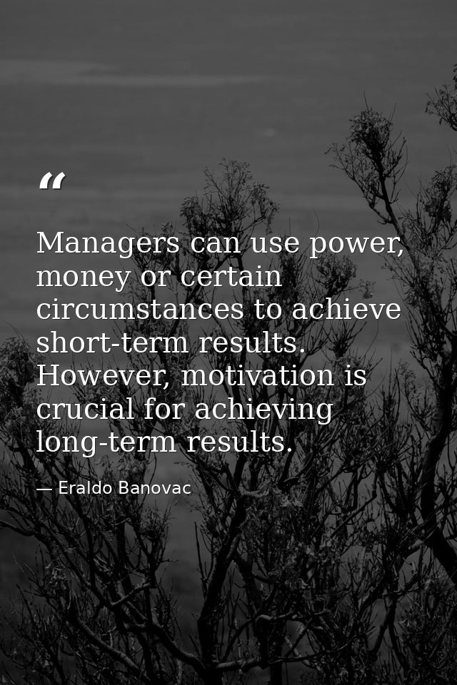 Managers can use power, money or certain circumstances to achieve short-term results. However, motivation is crucial for — Eraldo Banovac