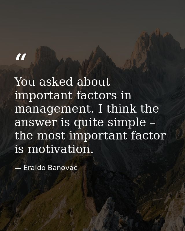 You asked about important factors in management. I think the answer is quite simple – the most important factor is motiv — Eraldo Banovac