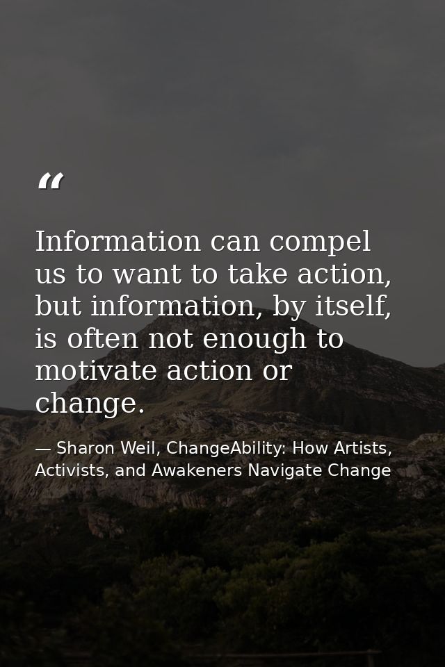 Information can compel us to want to take action, but information, by itself, is often not enough to motivate action or  — Sharon Weil, ChangeAbility: How Artists, Activists, and Awakeners Navigate Change
