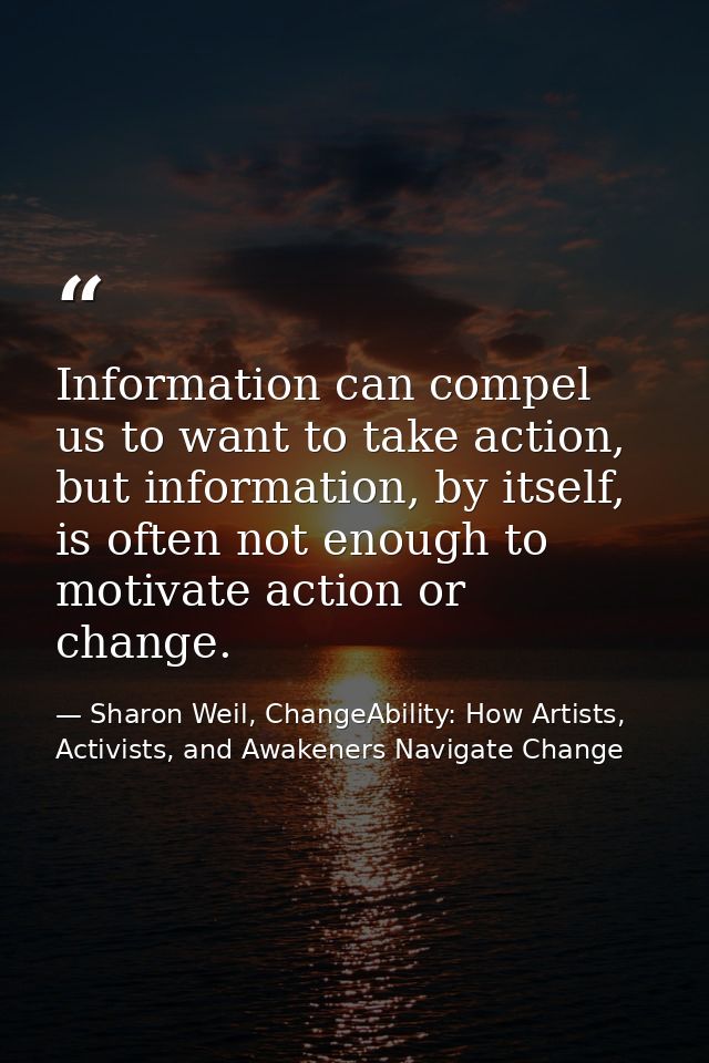 Information can compel us to want to take action, but information, by itself, is often not enough to motivate action or  — Sharon Weil, ChangeAbility: How Artists, Activists, and Awakeners Navigate Change