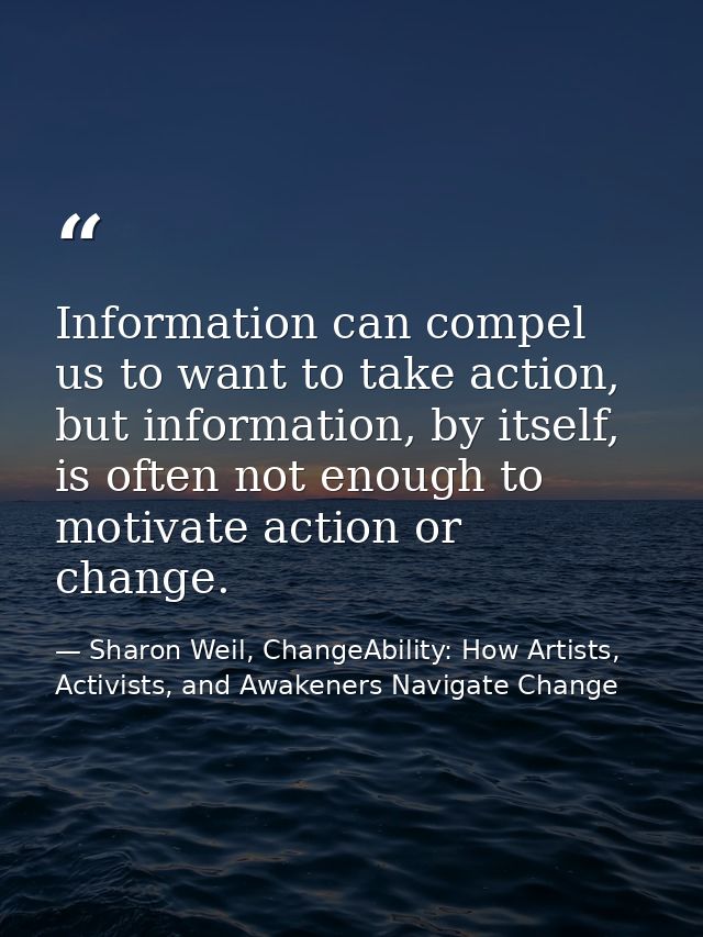 Information can compel us to want to take action, but information, by itself, is often not enough to motivate action or  — Sharon Weil, ChangeAbility: How Artists, Activists, and Awakeners Navigate Change