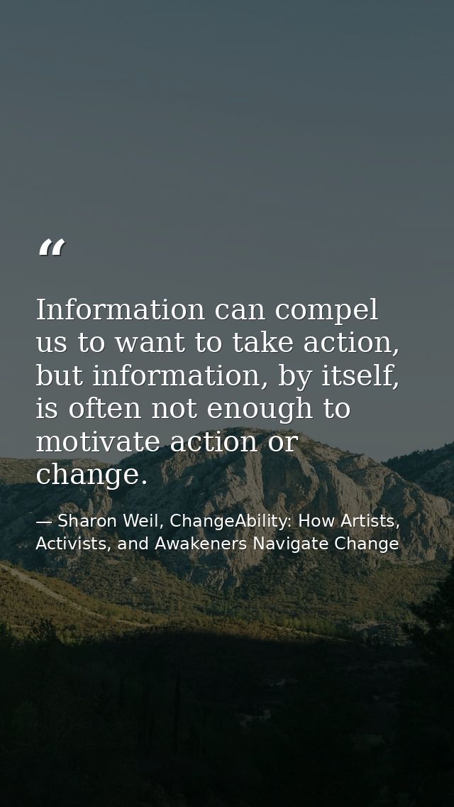 Information can compel us to want to take action, but information, by itself, is often not enough to motivate action or  — Sharon Weil, ChangeAbility: How Artists, Activists, and Awakeners Navigate Change