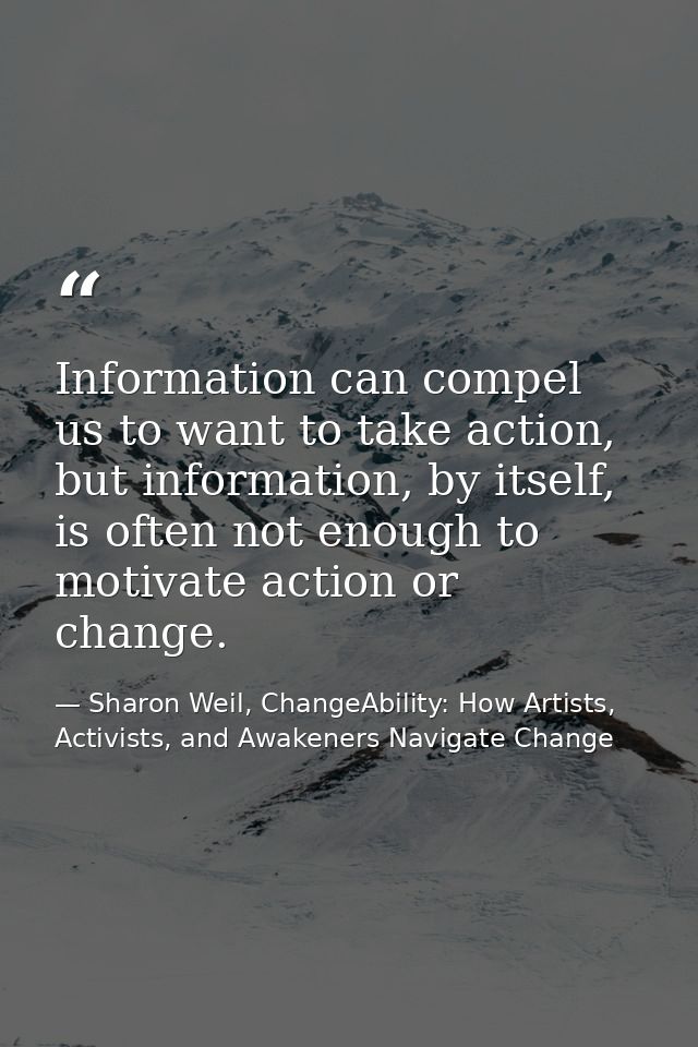 Information can compel us to want to take action, but information, by itself, is often not enough to motivate action or  — Sharon Weil, ChangeAbility: How Artists, Activists, and Awakeners Navigate Change