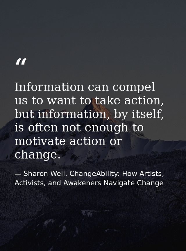 Information can compel us to want to take action, but information, by itself, is often not enough to motivate action or  — Sharon Weil, ChangeAbility: How Artists, Activists, and Awakeners Navigate Change