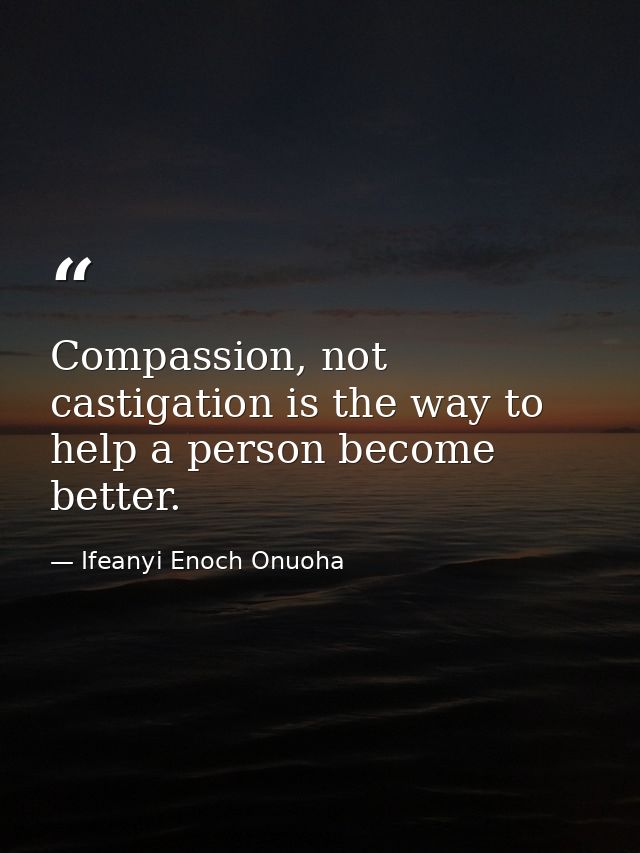 Compassion, not castigation is the way to help a person become better. — Ifeanyi Enoch Onuoha