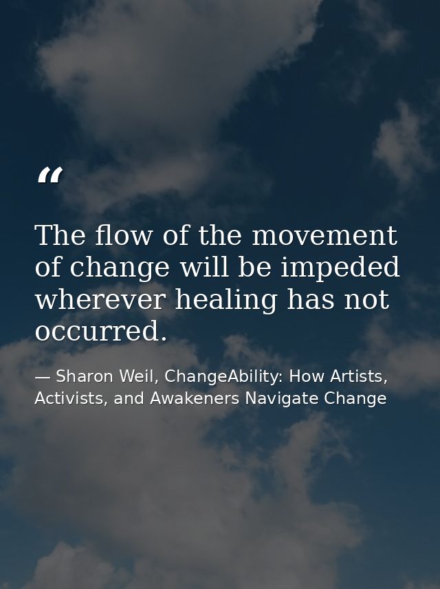 The flow of the movement of change will be impeded wherever healing has not occurred. — Sharon Weil, ChangeAbility: How Artists, Activists, and Awakeners Navigate Change