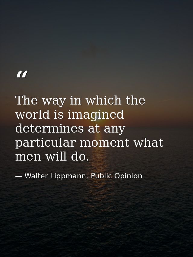 The way in which the world is imagined determines at any particular moment what men will do. — Walter Lippmann, Public Opinion