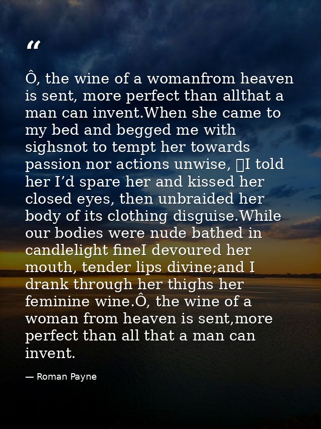 Ô, the wine of a womanfrom heaven is sent, more perfect than allthat a man can invent.When she came to my bed and begged — Roman Payne