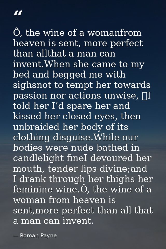 Ô, the wine of a womanfrom heaven is sent, more perfect than allthat a man can invent.When she came to my bed and begged — Roman Payne