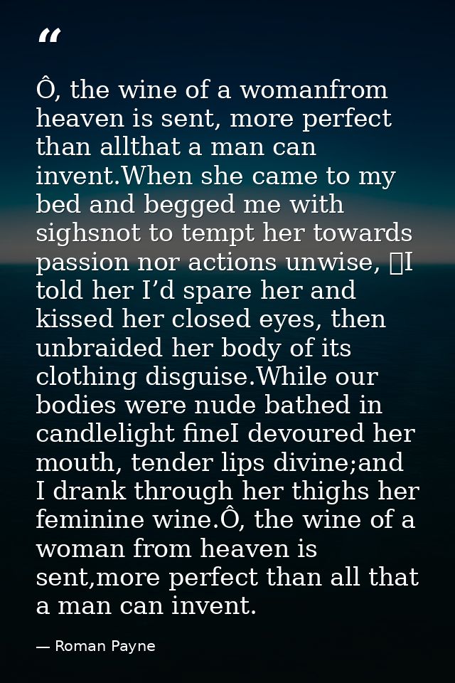 Ô, the wine of a womanfrom heaven is sent, more perfect than allthat a man can invent.When she came to my bed and begged — Roman Payne