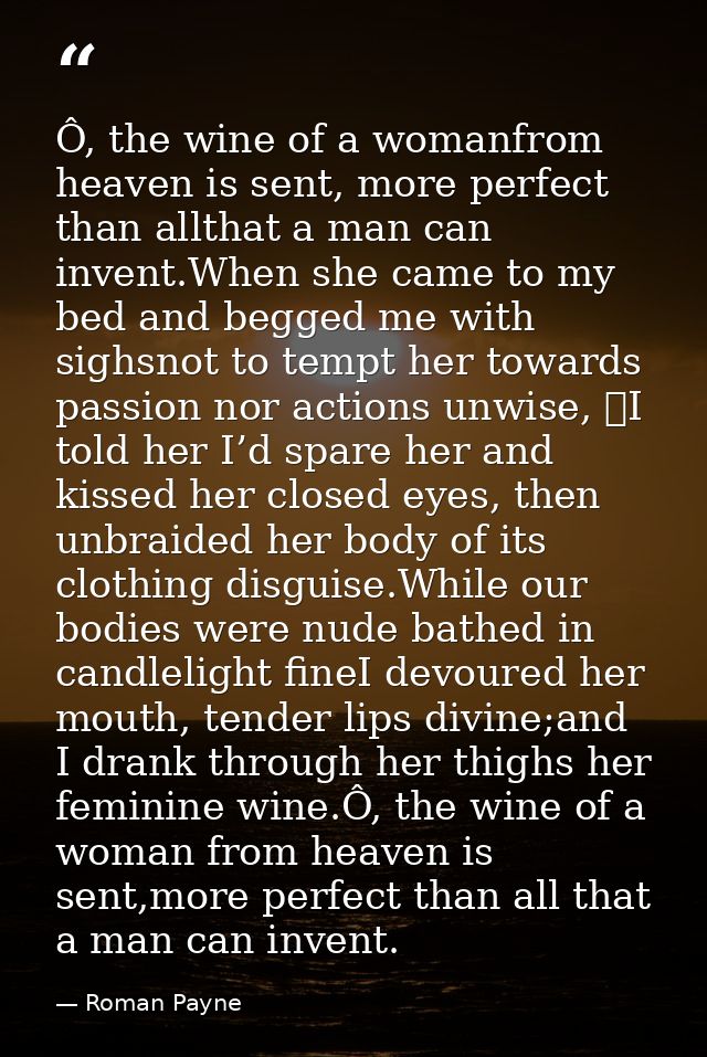 Ô, the wine of a womanfrom heaven is sent, more perfect than allthat a man can invent.When she came to my bed and begged — Roman Payne