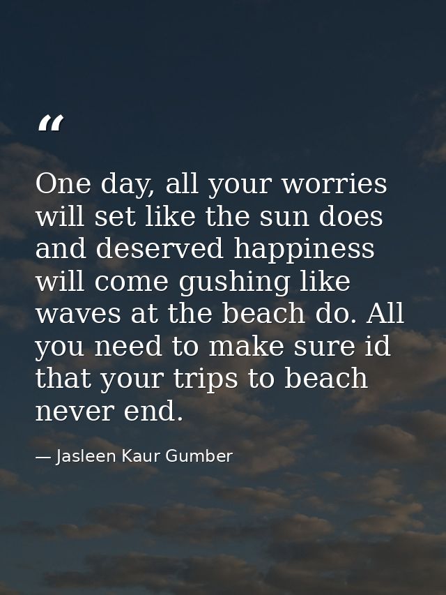 One day, all your worries will set like the sun does and deserved happiness will come gushing like waves at the beach do — Jasleen Kaur Gumber