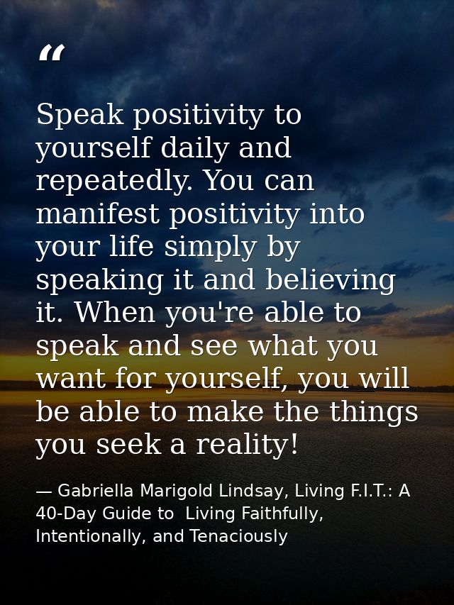 Speak positivity to yourself daily and repeatedly. You can manifest positivity into your life simply by speaking it and  — Gabriella Marigold Lindsay, Living F.I.T.: A 40-Day Guide to  Living Faithfully, Intentionally, and Tenaciously