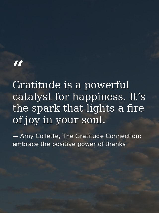 Gratitude is a powerful catalyst for happiness. It’s the spark that lights a fire of joy in your soul. — Amy Collette, The Gratitude Connection: embrace the positive power of thanks