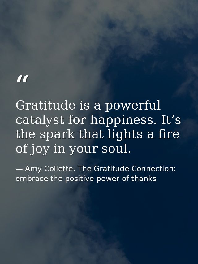 Gratitude is a powerful catalyst for happiness. It’s the spark that lights a fire of joy in your soul. — Amy Collette, The Gratitude Connection: embrace the positive power of thanks