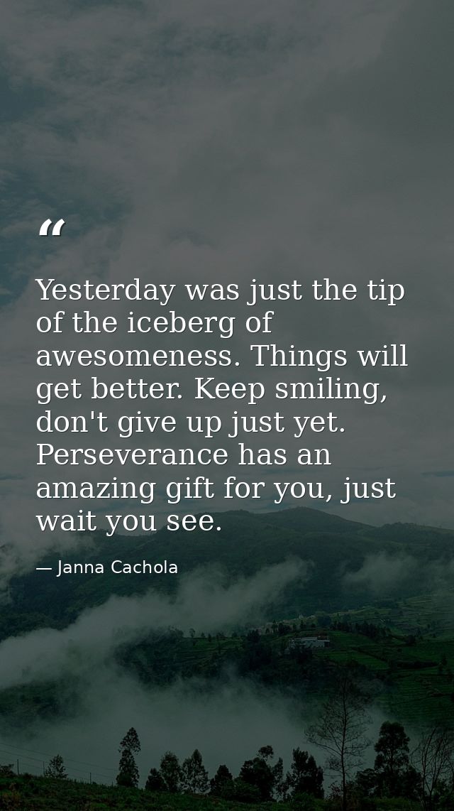 Yesterday was just the tip of the iceberg of awesomeness. Things will get better. Keep smiling, don't give up just yet.  — Janna Cachola