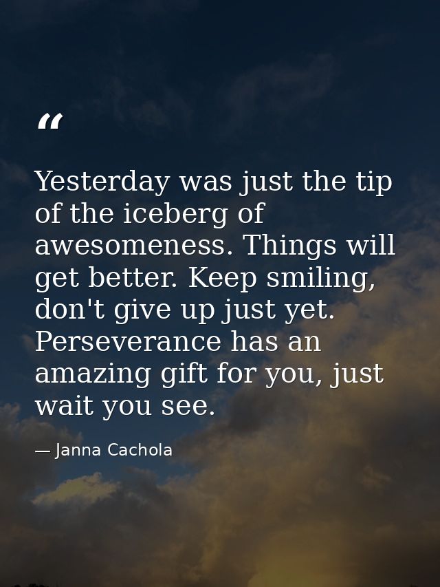 Yesterday was just the tip of the iceberg of awesomeness. Things will get better. Keep smiling, don't give up just yet.  — Janna Cachola