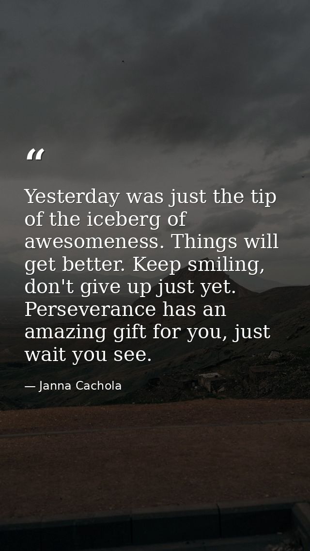 Yesterday was just the tip of the iceberg of awesomeness. Things will get better. Keep smiling, don't give up just yet.  — Janna Cachola