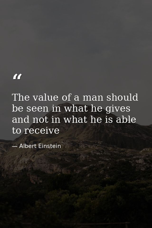 The value of a man should be seen in what he gives and not in what he is able to receive — Albert Einstein