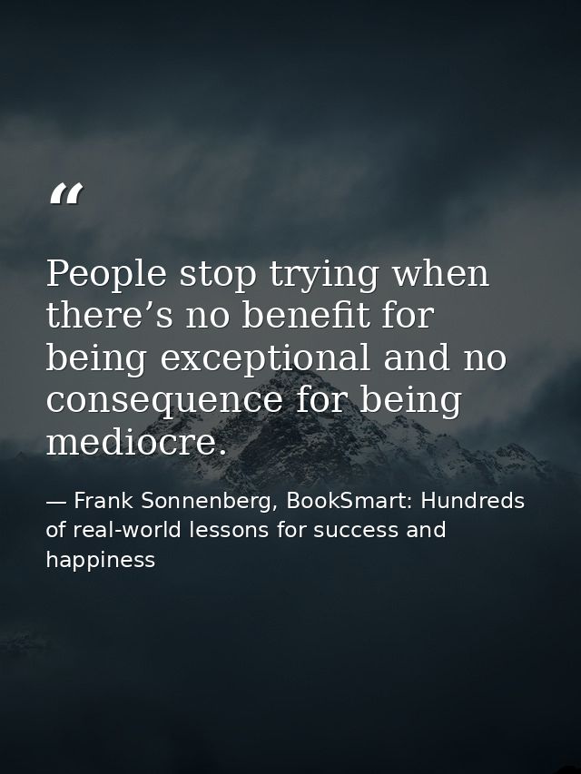 People stop trying when there’s no benefit for being exceptional and no consequence for being mediocre. — Frank Sonnenberg, BookSmart: Hundreds of real-world lessons for success and happiness