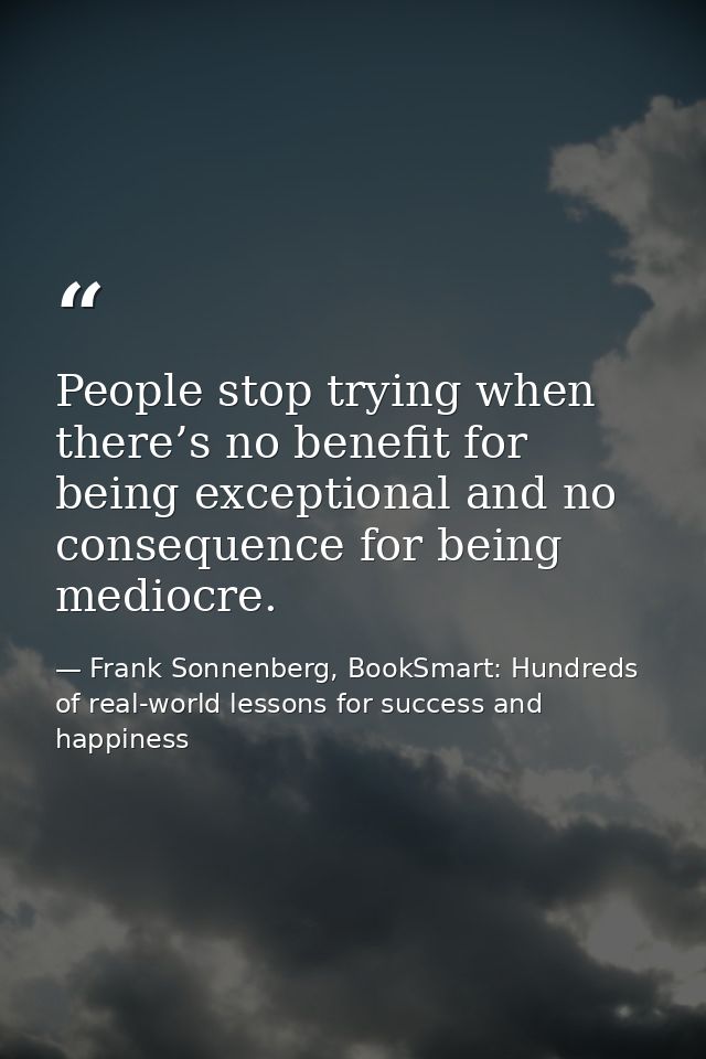 People stop trying when there’s no benefit for being exceptional and no consequence for being mediocre. — Frank Sonnenberg, BookSmart: Hundreds of real-world lessons for success and happiness