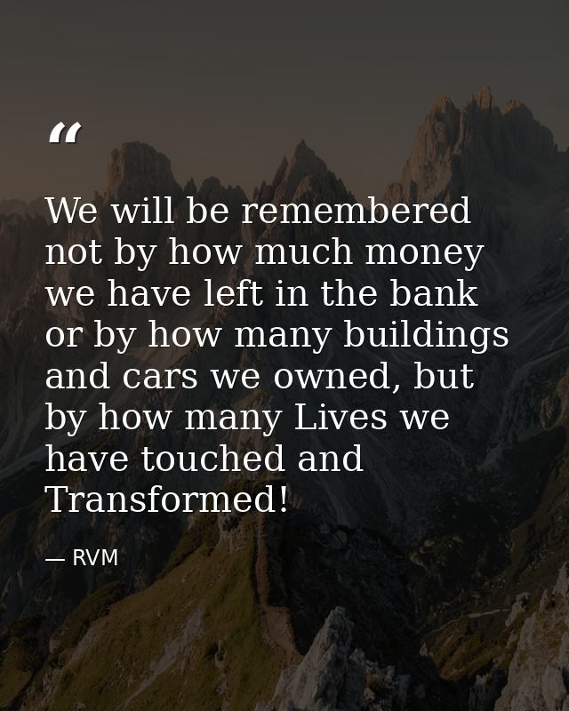 We will be remembered not by how much money we have left in the bank or by how many buildings and cars we owned, but by  — RVM