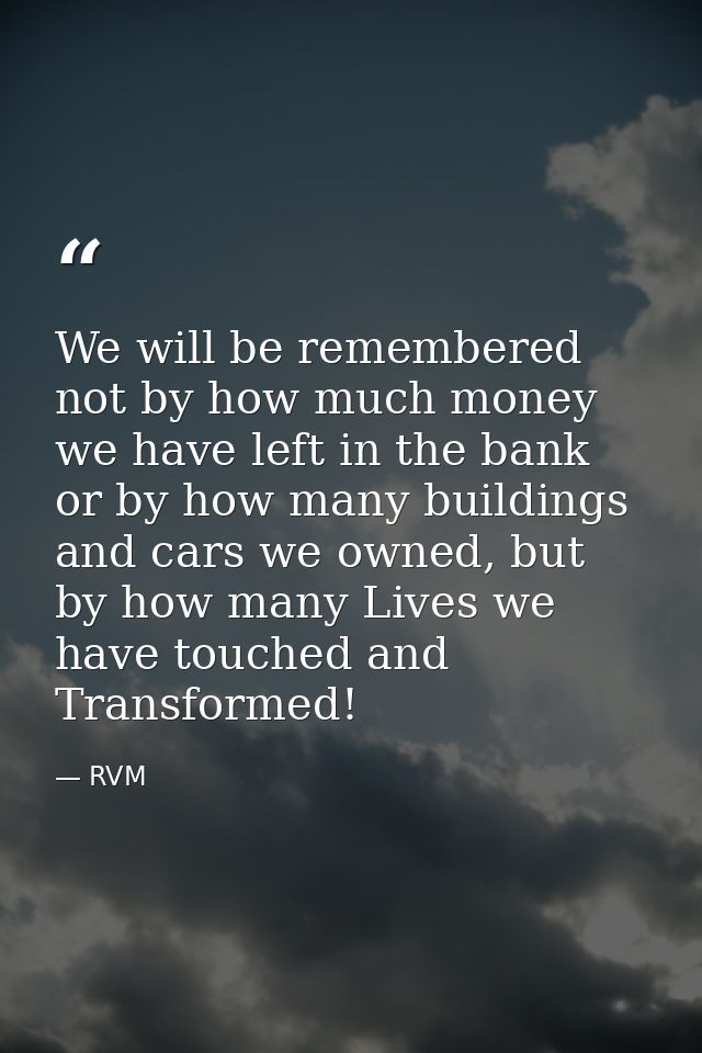 We will be remembered not by how much money we have left in the bank or by how many buildings and cars we owned, but by  — RVM