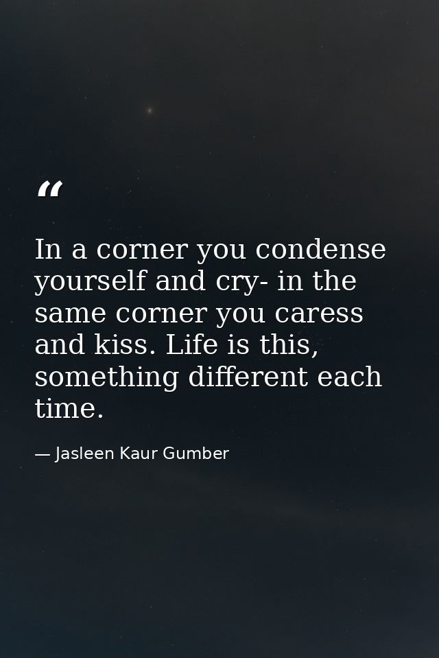 In a corner you condense yourself and cry- in the same corner you caress and kiss. Life is this, something different eac — Jasleen Kaur Gumber