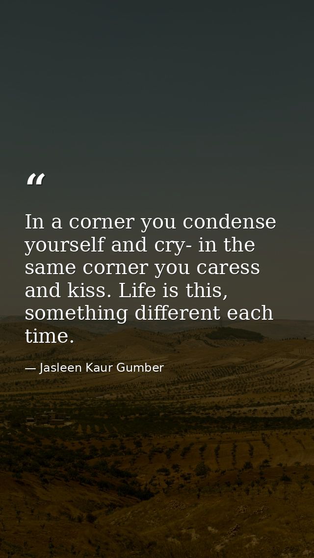 In a corner you condense yourself and cry- in the same corner you caress and kiss. Life is this, something different eac — Jasleen Kaur Gumber