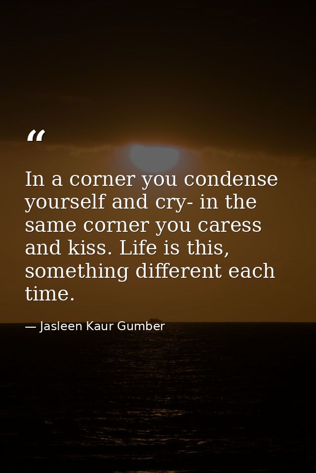 In a corner you condense yourself and cry- in the same corner you caress and kiss. Life is this, something different eac — Jasleen Kaur Gumber