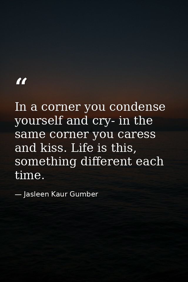 In a corner you condense yourself and cry- in the same corner you caress and kiss. Life is this, something different eac — Jasleen Kaur Gumber