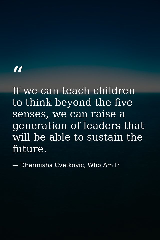 If we can teach children to think beyond the five senses, we can raise a generation of leaders that will be able to sust — Dharmisha Cvetkovic, Who Am I?