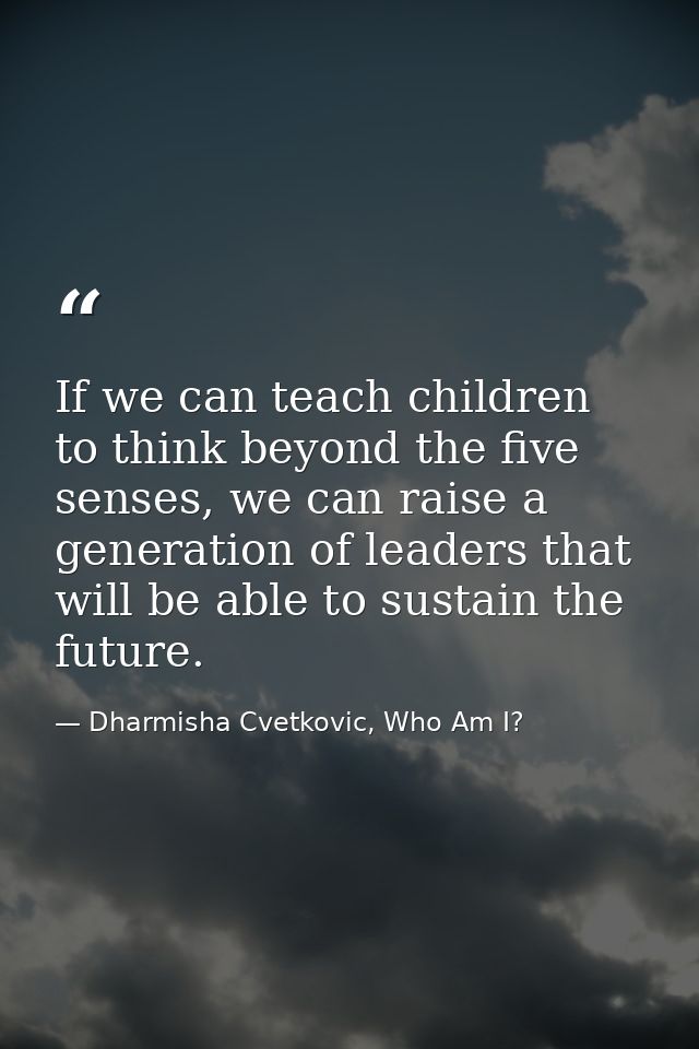If we can teach children to think beyond the five senses, we can raise a generation of leaders that will be able to sust — Dharmisha Cvetkovic, Who Am I?