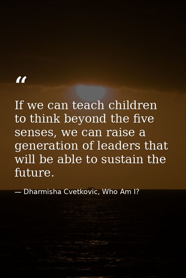 If we can teach children to think beyond the five senses, we can raise a generation of leaders that will be able to sust — Dharmisha Cvetkovic, Who Am I?