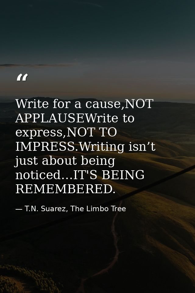 Write for a cause,NOT APPLAUSEWrite to express,NOT TO IMPRESS.Writing isn’t just about being noticed…IT'S BEING REMEMBER — T.N. Suarez, The Limbo Tree