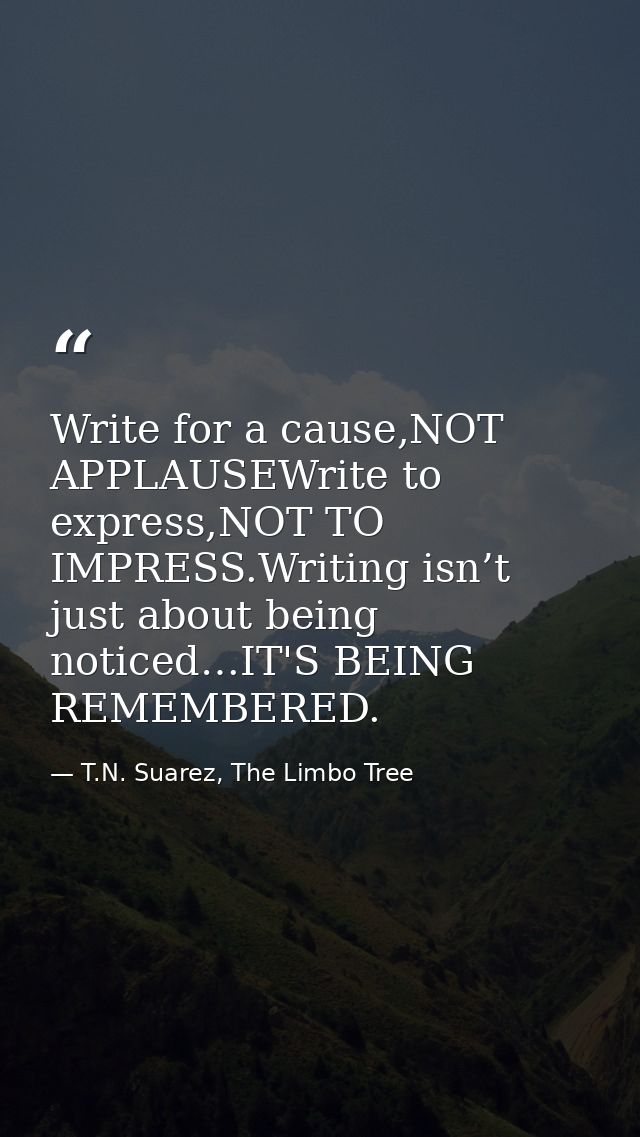 Write for a cause,NOT APPLAUSEWrite to express,NOT TO IMPRESS.Writing isn’t just about being noticed…IT'S BEING REMEMBER — T.N. Suarez, The Limbo Tree