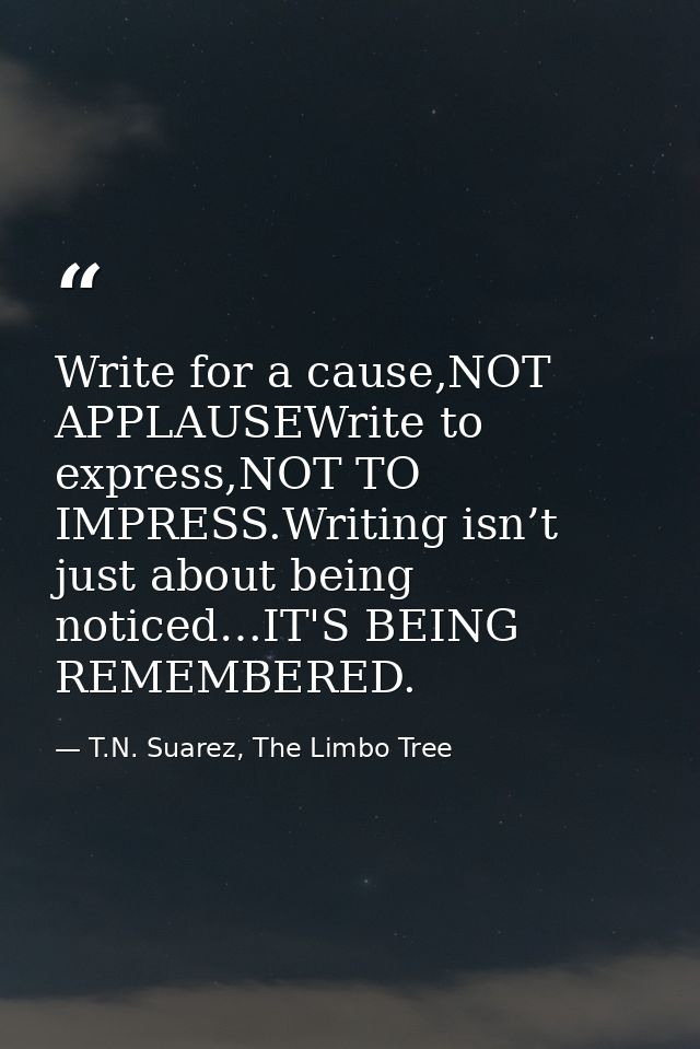 Write for a cause,NOT APPLAUSEWrite to express,NOT TO IMPRESS.Writing isn’t just about being noticed…IT'S BEING REMEMBER — T.N. Suarez, The Limbo Tree