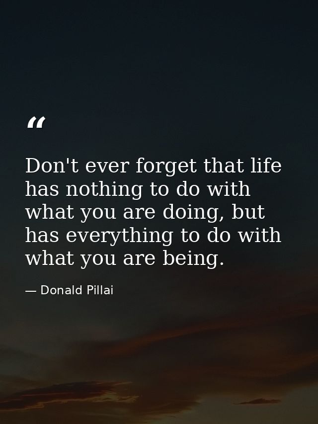 Don't ever forget that life has nothing to do with what you are doing, but has everything to do with what you are being. — Donald Pillai