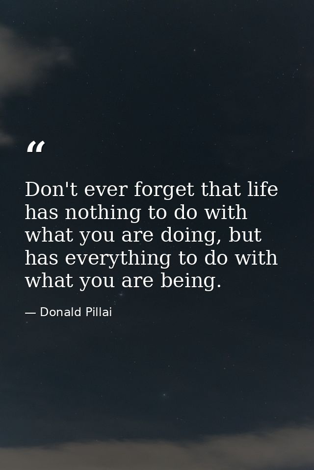 Don't ever forget that life has nothing to do with what you are doing, but has everything to do with what you are being. — Donald Pillai